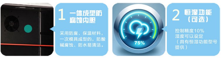 一体成型防腐蚀内胆。 内胆采用防腐、保温材料，一次模具成型的，防酸碱腐蚀、防水易清洁。恒湿功能（可选） 控制精度10%，湿度可以设定（具有恒湿功能型号提供）